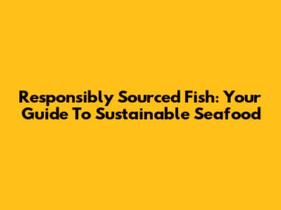 Responsibly Sourced Fish: Your Guide To Sustainable Seafood