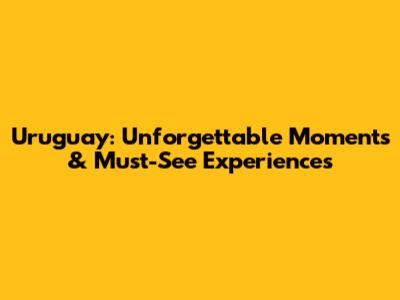 Uruguay: Unforgettable Moments & Must-See Experiences